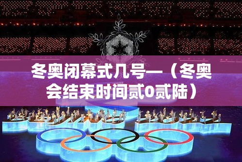 冬奥闭幕式几号—（冬奥会结束时间贰0贰陆）