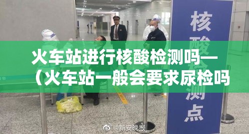 火车站进行核酸检测吗—(火车站一般会要求尿检吗) 火车站进行核酸检测吗—(火车站一般会要求尿检吗)